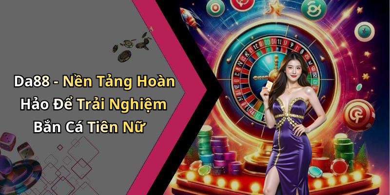 Da88 - Nền Tảng Hoàn Hảo Để Trải Nghiệm Bắn Cá Tiên Nữ