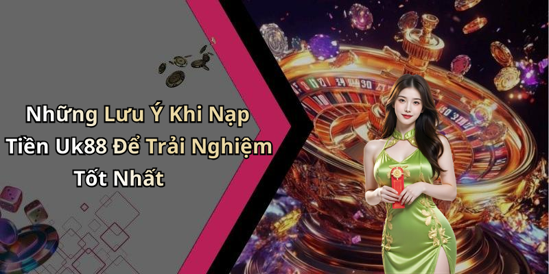 Những Lưu Ý Khi Nạp Tiền Uk88 Để Trải Nghiệm Tốt Nhất